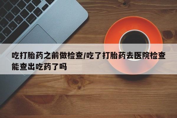 米非米索联系方式吃打胎药之前做检查/吃了打胎药去医院检查能查出吃药了吗
