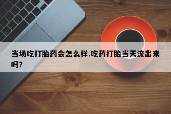 米非米索联系方式当场吃打胎药会怎么样.吃药打胎当天流出来吗？