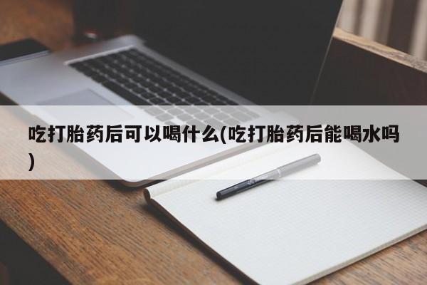 米非米索联系方式吃打胎药后可以喝什么(吃打胎药后能喝水吗)