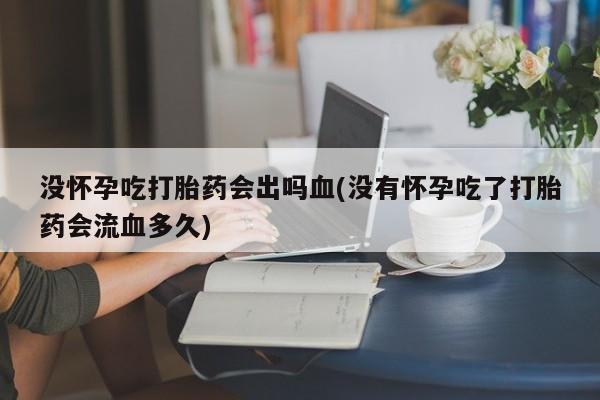 米非米索联系方式没怀孕吃打胎药会出吗血(没有怀孕吃了打胎药会流血多久)