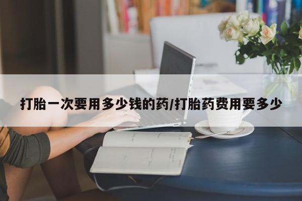 米非米索联系方式打胎一次要用多少钱的药/打胎药费用要多少