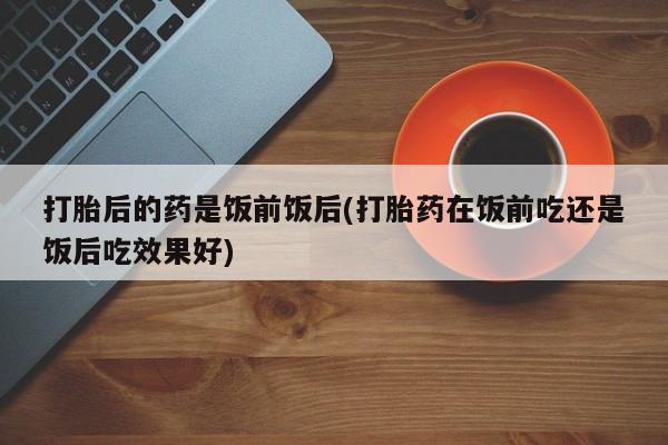 米非米索联系方式打胎后的药是饭前饭后(打胎药在饭前吃还是饭后吃效果好)