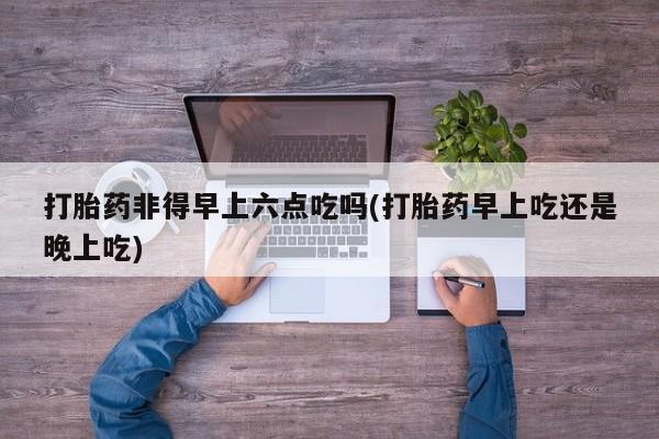 米非米索联系方式打胎药非得早上六点吃吗(打胎药早上吃还是晚上吃)