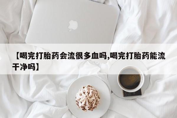 米非米索联系方式【喝完打胎药会流很多血吗,喝完打胎药能流干净吗】