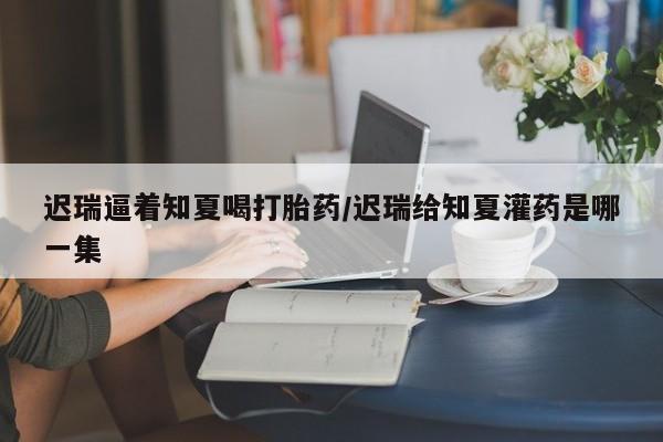 米非米索联系方式迟瑞逼着知夏喝打胎药/迟瑞给知夏灌药是哪一集