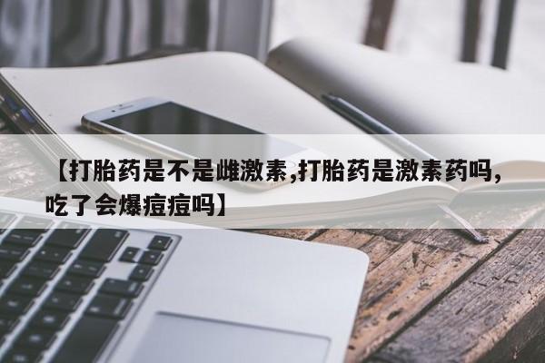 米非米索联系方式【打胎药是不是雌激素,打胎药是激素药吗,吃了会爆痘痘吗】
