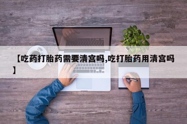 米非米索联系方式【吃药打胎药需要清宫吗,吃打胎药用清宫吗】