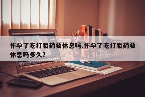 米非米索联系方式怀孕了吃打胎药要休息吗.怀孕了吃打胎药要休息吗多久？