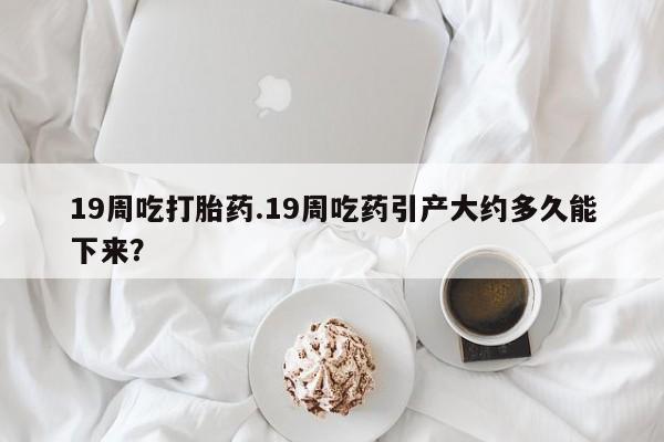米非米索联系方式19周吃打胎药.19周吃药引产大约多久能下来？