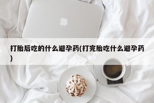 米非米索联系方式打胎后吃的什么避孕药(打完胎吃什么避孕药)