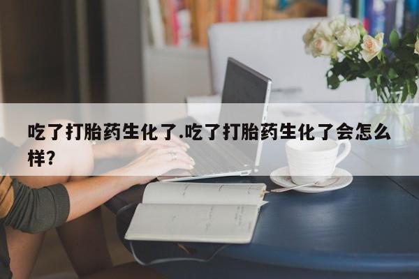 米非米索联系方式吃了打胎药生化了.吃了打胎药生化了会怎么样？