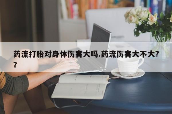米非米索联系方式药流打胎对身体伤害大吗.药流伤害大不大?？