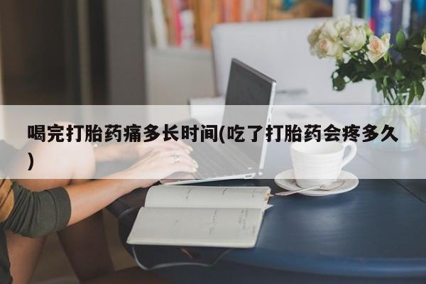 米非米索联系方式喝完打胎药痛多长时间(吃了打胎药会疼多久)