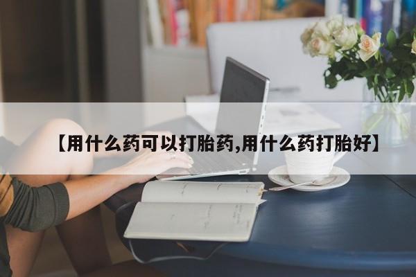 米非米索联系方式【用什么药可以打胎药,用什么药打胎好】