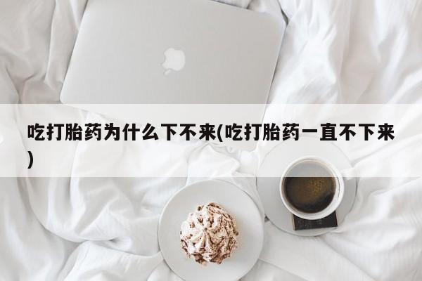 米非米索联系方式吃打胎药为什么下不来(吃打胎药一直不下来)