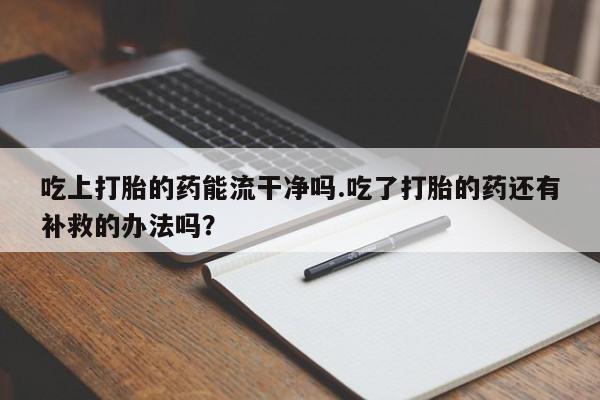 米非米索联系方式吃上打胎的药能流干净吗.吃了打胎的药还有补救的办法吗？