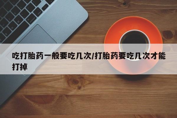 米非米索联系方式吃打胎药一般要吃几次/打胎药要吃几次才能打掉