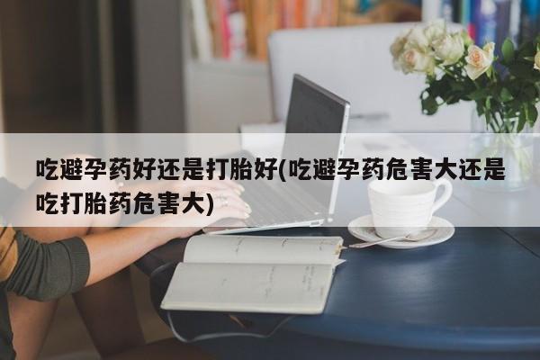 米非米索联系方式吃避孕药好还是打胎好(吃避孕药危害大还是吃打胎药危害大)