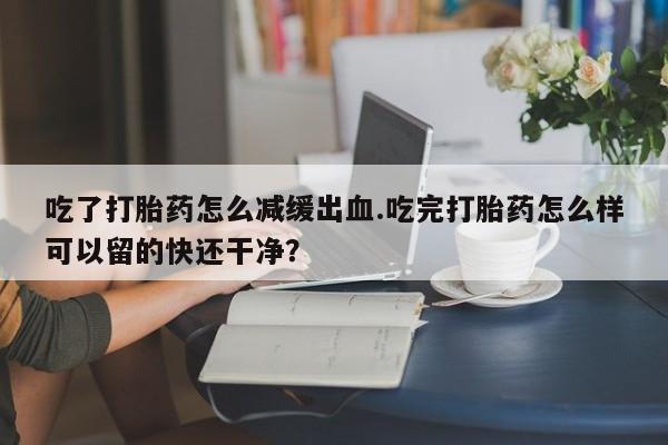 米非米索联系方式吃了打胎药怎么减缓出血.吃完打胎药怎么样可以留的快还干净？