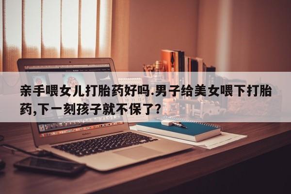 米非米索联系方式亲手喂女儿打胎药好吗.男子给美女喂下打胎药,下一刻孩子就不保了？