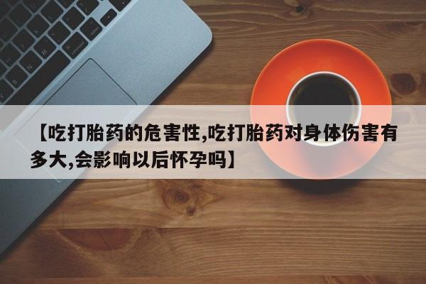 米非米索联系方式【吃打胎药的危害性,吃打胎药对身体伤害有多大,会影响以后怀孕吗】