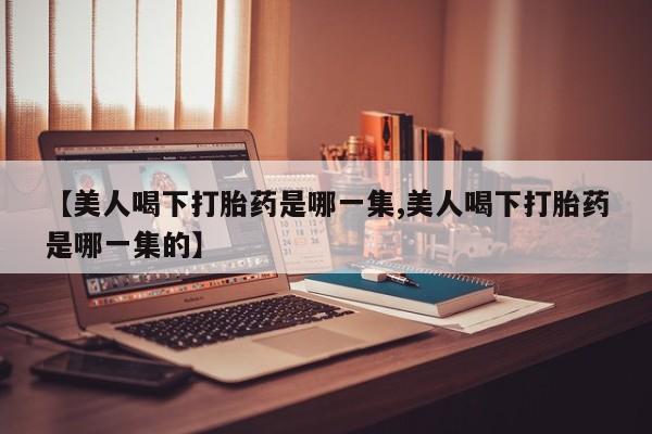 米非米索联系方式【美人喝下打胎药是哪一集,美人喝下打胎药是哪一集的】