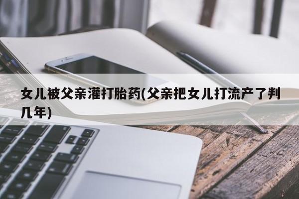 米非米索联系方式女儿被父亲灌打胎药(父亲把女儿打流产了判几年)