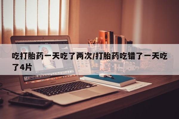 米非米索联系方式吃打胎药一天吃了两次/打胎药吃错了一天吃了4片