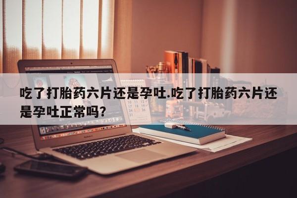 米非米索联系方式吃了打胎药六片还是孕吐.吃了打胎药六片还是孕吐正常吗？