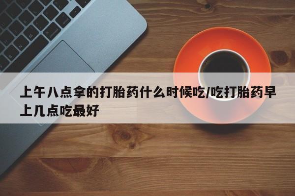 米非米索联系方式上午八点拿的打胎药什么时候吃/吃打胎药早上几点吃最好