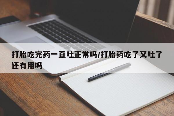 米非米索联系方式打胎吃完药一直吐正常吗/打胎药吃了又吐了还有用吗