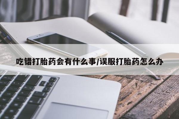 米非米索联系方式吃错打胎药会有什么事/误服打胎药怎么办