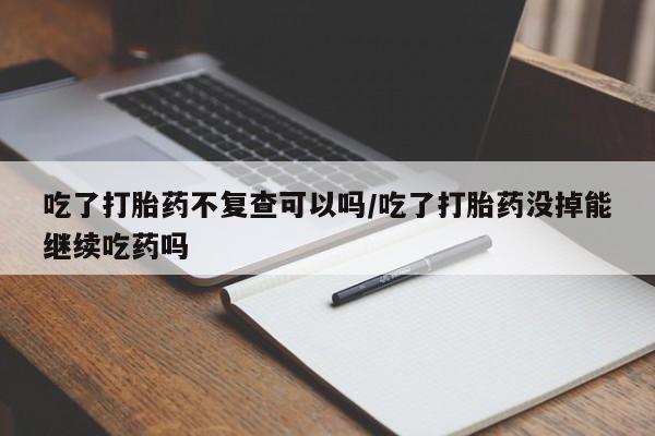 米非米索联系方式吃了打胎药不复查可以吗/吃了打胎药没掉能继续吃药吗