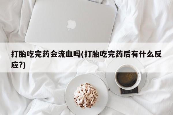 米非米索联系方式打胎吃完药会流血吗(打胎吃完药后有什么反应?)