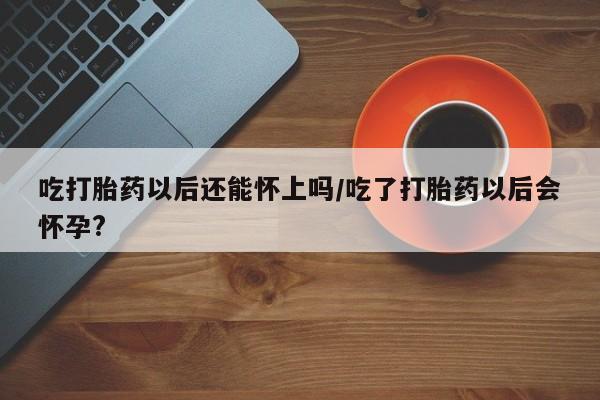 米非米索联系方式吃打胎药以后还能怀上吗/吃了打胎药以后会怀孕?