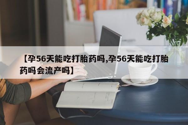 米非米索联系方式【孕56天能吃打胎药吗,孕56天能吃打胎药吗会流产吗】