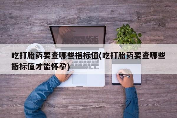 米非米索联系方式吃打胎药要查哪些指标值(吃打胎药要查哪些指标值才能怀孕)
