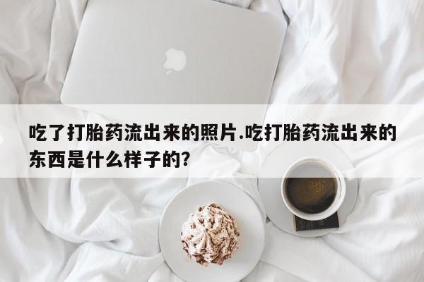 米非米索联系方式吃了打胎药流出来的照片.吃打胎药流出来的东西是什么样子的？