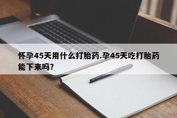 米非米索联系方式怀孕45天用什么打胎药.孕45天吃打胎药能下来吗？